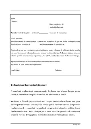 Nome
Endereço
                                                       Nome e endereço da
                                                        Instituição Bancária


Assunto: Conta de Depósito à Ordem nº ____________ / Despesas de manutenção


Exmos. Senhores,
No último extrato de conta referente à conta acima indicada, e de que sou titular, verifiquei que me
fora debitado o montante de ___________, a título de despesas de manutenção.


Atendendo a que não consigo encontrar justificação para a cobrança de tal importância, nem fui
recebedor de qualquer informação sobre a mesma, venho solicitar que V. Exas, se dignem a repor a
referida quantia, considerando o exposto no Aviso nº1/95, de 17 de Fevereiro, do Banco de Portugal.


Aguardando o vosso esclarecimento sobre o que se mostar conveniente,
Apresento os meus melhores cumprimentos,


Local e data,                                                  Assinatura




2 - Rescisão da Convenção de Cheque


É através da celebração de uma convenção de cheque que o banco fornece ao seu
cliente os módulos de cheques, atribuindo-lhe o direito de os emitir.


Verificada a falta de pagamento de um cheque apresentado ao banco este pode
decidir pela rescisão da convenção de cheque por se encontrar violado o espírito de
confiança que deve presidir à circulação de cheques, determinando a inibição de uso
de cheques durante 2 anos, a integração do nome numa listagem de utilizadores que
oferecem risco e a divulgação da mesma lista às demias instituições de crédito.




                                                                                          twenty-five
 