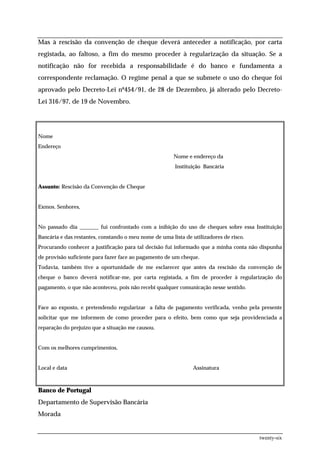 Mas à rescisão da convenção de cheque deverá anteceder a notificação, por carta
registada, ao faltoso, a fim do mesmo proceder à regularização da situação. Se a
notificação não for recebida a responsabilidade é do banco e fundamenta a
correspondente reclamação. O regime penal a que se submete o uso do cheque foi
aprovado pelo Decreto-Lei nº454/91, de 28 de Dezembro, já alterado pelo Decreto-
Lei 316/97, de 19 de Novembro.




Nome
Endereço
                                                       Nome e endereço da
                                                        Instituição Bancária


Assunto: Rescisão da Convenção de Cheque


Exmos. Senhores,


No passado dia _______ fui confrontado com a inibição do uso de cheques sobre essa Instituição
Bancária e das restantes, constando o meu nome de uma lista de utilizadores de risco.
Procurando conhecer a justificação para tal decisão fui informado que a minha conta não dispunha
de provisão suficiente para fazer face ao pagamento de um cheque.
Todavia, também tive a oportunidade de me esclarecer que antes da rescisão da convenção de
cheque o banco deverá notificar-me, por carta registada, a fim de proceder à regularização do
pagamento, o que não aconteceu, pois não recebi qualquer comunicação nesse sentido.


Face ao exposto, e pretendendo regularizar a falta de pagamento verificada, venho pela presente
solicitar que me informem de como proceder para o efeito, bem como que seja providenciada a
reparação do prejuízo que a situação me causou.


Com os melhores cumprimentos,


Local e data                                                   Assinatura



Banco de Portugal
Departamento de Supervisão Bancária
Morada


                                                                                        twenty-six
 
