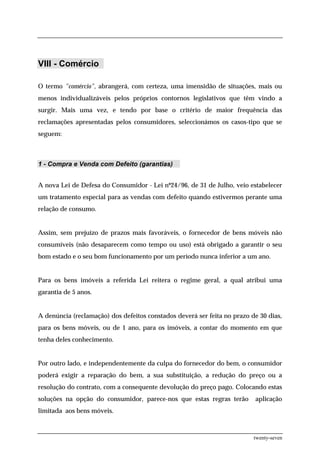 VIII - Comércio

O termo "comércio", abrangerá, com certeza, uma imensidão de situações, mais ou
menos individualizáveis pelos próprios contornos legislativos que têm vindo a
surgir. Mais uma vez, e tendo por base o critério de maior frequência das
reclamações apresentadas pelos consumidores, seleccionámos os casos-tipo que se
seguem:



1 - Compra e Venda com Defeito (garantias)


A nova Lei de Defesa do Consumidor - Lei nº24/96, de 31 de Julho, veio estabelecer
um tratamento especial para as vendas com defeito quando estivermos perante uma
relação de consumo.


Assim, sem prejuízo de prazos mais favoráveis, o fornecedor de bens móveis não
consumíveis (não desaparecem como tempo ou uso) está obrigado a garantir o seu
bom estado e o seu bom funcionamento por um período nunca inferior a um ano.


Para os bens imóveis a referida Lei reitera o regime geral, a qual atribui uma
garantia de 5 anos.


A denúncia (reclamação) dos defeitos constados deverá ser feita no prazo de 30 dias,
para os bens móveis, ou de 1 ano, para os imóveis, a contar do momento em que
tenha deles conhecimento.


Por outro lado, e independentemente da culpa do fornecedor do bem, o consumidor
poderá exigir a reparação do bem, a sua substituição, a redução do preço ou a
resolução do contrato, com a consequente devolução do preço pago. Colocando estas
soluções na opção do consumidor, parece-nos que estas regras terão        aplicação
limitada aos bens móveis.



                                                                          twenty-seven
 