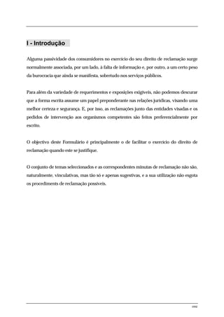 I - Introdução

Alguma passividade dos consumidores no exercício do seu direito de reclamação surge
normalmente associada, por um lado, à falta de informação e, por outro, a um certo peso
da burocracia que ainda se manifesta, sobretudo nos serviços públicos.


Para além da variedade de requerimentos e exposições exigíveis, não podemos descurar
que a forma escrita assume um papel preponderante nas relações jurídicas, visando uma
melhor certeza e segurança. E, por isso, as reclamações junto das entidades visadas e os
pedidos de intervenção aos organismos competentes são feitos preferencialmente por
escrito.


O objectivo deste Formulário é principalmente o de facilitar o exercício do direito de
reclamação quando este se justifique.


O conjunto de temas seleccionados e as correspondentes minutas de reclamação não são,
naturalmente, vinculativas, mas tão só e apenas sugestivas, e a sua utilização não esgota
os procediments de reclamação possíveis.




                                                                                      one
 