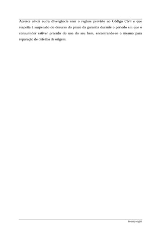 Acresce ainda outra divergência com o regime previsto no Código Civil e que
respeita à suspensão do decurso do prazo da garantia durante o período em que o
consumidor estiver privado do uso do seu bem, encontrando-se o mesmo para
reparação de defeitos de origem.




                                                                      twenty-eight
 