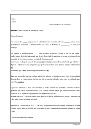 Nome
Morada
                                                        Nome e endereço da vendedora


Assunto: Compa e venda de (identificar o bem)


Exmos. Senhores,


No passado dia ______ adquiri no V. estabelecimento comercial, sito em _______, o bem acima
indentificado, conforme V. factura/recibo ou venda a dinheiro nº ___________ de que junto
fotocópia.


No entanto, e passados apenas _____ (dias, semanas ou meses - indicar o dia em que tomou
conhecimento da deficiência, desde que dentro do período de garantia), o mesmo bem (identificar a
anomalia de funcionamento ou a ausência de funcionamento).
Deste modo, venho pela presente denunciar o(s) defeito(s) mencionado(s), solicitando que V.Exªas. se
dignem a informar-me das diligências que pretendem realizar para eliminar tal (ais) deficiências(s)
ou:
solicitando que V.Exas. venham reparar/substituir/ou:


dado que mantenho interesse no bem adquirido, solicitar a redução do preço (se o defeito não for
iliminável ou as características do bem são diferentes das indicadas, mas pode ser utilizado para
outro fim, ou ainda


e por isso informar V. Exas. que manifesto a minha intensão de rescindir o contrato celebrado
(justificar esta opção), solicitando que V.Exas. venham levantar o bem que pretendo devolver contra
a restituição da importância paga a título do respectivo preço/ou:
deslocar-me-ei ao V. estabelecimento para devolver o bem, o qual entregarei contra a restituição do
valor pago (conforme o caso concreto).



Aguardarei a comunicação de V. Exas sobre os procedimentos necessários à resolução da caso
exposto, e pelo prazo de 10 dias, sem o que socorrer-me-ei dos mecanismos legais disponíveis para o
efeito.



Com os melhores cumprimentos,



                                                                                         twenty-nine
 