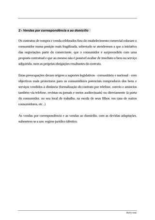 2 - Vendas por correspondência e ao domicílio


Os contratos de compra e venda celebrados fora do estabelecimento comercial colocam o
consumidor numa posição mais fragilizada, sobretudo se atendermos a que a iniciativa
das negociações parte do comerciante, que o consumidor é surpreendido com uma
proposta contratual e que ao mesmo não é possível avaliar de imediato o bem ou serviço
adquirido, nem as próprias obrigações resultantes do contrato.


Estas preocupações deram origem a suportes legislativos - comunitário e nacional - com
objectivos mais protectores para os consumidores potenciais compradores dos bens e
serviços vendidos à distância (formalização do contrato por telefone, correio e anúncios
também via telefone, revistas ou jornais e meios audiovisuais) ou directamente (à porta
do consumidor, no seu local de trabalho, na escola de seus filhos, em casa de outros
consumidores, etc...)


As vendas por correspondência e as vendas ao domicílio, com as devidas adaptações,
submetem-se a um regime jurídico idêntico.




                                                                                thirty-one
 