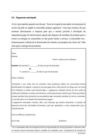 2.2. - Pagamento antecipado


A Lei é peremptória quando nos diz que "Antes da recepção da mercadoria ou da prestação do
serviço não pode ser exigido ao consumidor qualquer pagamento". Caso isso aconteça, há que
reclamar directamente à empresa para que a mesma proceda à devolução da
importância paga. Se efectivamente aquela não dispuser de imediato do produto para o
enviar ou entregar ao consumidor ou não puder iniciar o serviço, o consumidor tem ,
inclusivamente o direito de se desvincular do contrato, sem prejuízo de o fazer até 7 dias
úteis após a entrega da mercadoria.


Nome
Morada
                                                           Nome e endereço da vendedora


Assunto: Encomenda nº _________, de (dia em que foi efectuada)
                           ou
              V. contrato nº _______, de (dia em que foi efectuado)


Exmos, Senhores,


Atendendo a que ainda não fui recebedor do(s) produto(s) objecto da encomenda/contrato
identificada(o) em epígrafe, o qual já se encontra pago, pois o valor inscrito no cheque que vos remeti
já foi debitado na minha conta bancária/ou: e o pagamento realizado através do meu cartão de
crédito já foi debitado na minha conta bancária, venho pela presente solicitar que V.Exas procedam à
entrega imediata do(s) produto(s) encomendado(s) ou: à prestação imediata do serviço contratado,
ou em alternativa ao reembolso das importâncias pagas.*
O pagamento antecipado constitui, aliás, uma infracção que poderá determinar a actuação da
Inspecção Geral das Actividades Económicas, pelo que aguardarei a vossa compreensão para a
situação descrita.


Com os melhores cumprimentos,


Local, data                                                           Assinatura


* Se o consumidor antes da recepção do bem ou da prestação do serviço já perdera o interesse sobre
os mesmos deverá mencionar apenas o pedido de reembolso como consequência da rescisão do
                                                                                            thirty-three
 