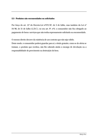 2.3 - Produtos não encomendados ou solicitados


Por força do art. 15º do Decreto-Lei nº272/87, de 3 de Julho, mas também da Lei nº
24/96, de 31 de Julho (L.D.C.), no seu art. 9º, nº4, o consumidor não fica obrigado ao
pagamento de bens e serviços que não tenha expressamente solicitado ou encomendado.


O mesmo direito decorre da existência de um contrato que não seja válido.
Deste modo, o consumidor poderá guardar para si, a título gratuito, como se de oferta se
tratasse, o produto que recebeu, não lhe cabendo ainda o encargo de devolução ou a
responsabilidade de perecimento ou destruição do bem.




                                                                                thirty-five
 