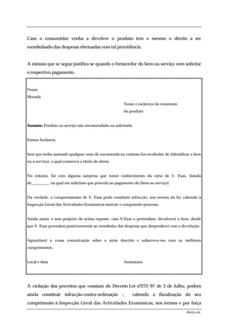 Caso o consumidor venha a devolver o produto tem o mesmo o direito a ser
reembolsado das despesas efectuadas com tal providência.


A minuta que se segue justifica-se quando o fornecedor do bem ou serviço vem solicitar
o respectivo pagamento.


Nome
Morada
                                                      Nome e endereço do remetente
                                                      do produto


Assunto: Produto ou serviço não encomendado ou solicitado


Exmos Senhores,


Sem que tenha assinado qualquer nota de encomenda ou contrato fui recebedor de (identificar o bem
ou o serviço), o qual conservei a título de oferta.


No entanto, foi com alguma surpresa que tomei conhecimento da carta de V. Exas, datada
de_________, na qual me solicitam que proceda ao pagamento do (bem ou serviço).


Na verdade, o comportamento de V. Exas pode constituir infracção, nos termos da lei, cabendo à
Inspecção Geral das Actividades Económicas instruir o competente processo.


Ainda assim, e sem prejuízo do acima exposto, caso V.Exas o pretendam, devolverei o bem, desde
que V. Exas procedam posteriormente ao reembolso das despesas que despenderei com a devolução.


Aguardarei a vossa comunicação sobre o atrás descrito e subscrevo-me com os melhores
cumprimentos.


Local e data                                          Assinatura




A violação dos preceitos que constam do Decreto-Lei nº272/97 de 3 de Julho, podem
ainda constituir infracção-contra-ordenação -,              cabendo a fiscalização do seu
cumprimento à Inspecção Geral das Actividades Económicas, nos termos e por força
                                                                                         thirty-six
 