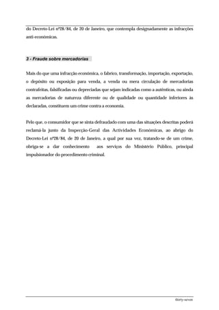 do Decreto-Lei nº28/84, de 20 de Janeiro, que contempla designadamente as infracções
anti-económicas.



3 - Fraude sobre mercadorias


Mais do que uma infracção económica, o fabrico, transformação, importação, exportação,
o depósito ou exposição para venda, a venda ou mera circulação de mercadorias
contrafeitas, falsificadas ou depreciadas que sejam indicadas como a autênticas, ou ainda
as mercadorias de natureza diferente ou de qualidade ou quantidade inferiores às
declaradas, constituem um crime contra a economia.


Pelo que, o consumidor que se sinta defraudado com uma das situações descritas poderá
reclamá-la junto da Inspecção-Geral das Actividades Económicas, ao abrigo do
Decreto-Lei nº28/84, de 20 de Janeiro, a qual por sua vez, tratando-se de um crime,
obriga-se a dar conhecimento         aos serviços do Ministério Público, principal
impulsionador do procedimento criminal.




                                                                               thirty-seven
 