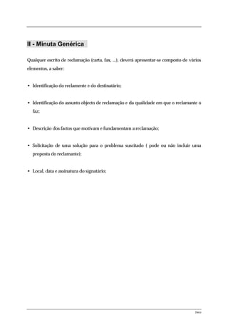 II - Minuta Genérica

Qualquer escrito de reclamação (carta, fax, ...), deverá apresentar-se composto de vários
elementos, a saber:


• Identificação do reclamente e do destinatário;


• Identificação do assunto objecto de reclamação e da qualidade em que o reclamante o
  faz;


• Descrição dos factos que motivam e fundamentam a reclamação;


• Solicitação de uma solução para o problema suscitado ( pode ou não incluir uma
  proposta do reclamante);


• Local, data e assinatura do signatário;




                                                                                      two
 