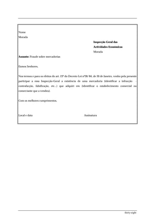 Nome
Morada
                                                                Inspecção Geral das
                                                                Actividades Económicas
                                                                Morada
Assunto: Fraude sobre mercadorias


Exmos Senhores,


Nos termos e para os efeitos do art. 23º do Decreto-Lei nº28/84, de 20 de Janeiro, venho pela presente
participar a essa Inspecção-Geral a existência de uma mercadoria (identificar a infracção             -
contrafacção, falsificação, etc...) que adquiri em (identificar o estabelecimento comercial ou
comerciante que a vendeu).


Com os melhores cumprimentos,




Local e data                                            Assinatura




                                                                                           thirty-eight
 
