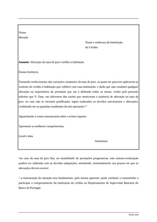 Nome
Morada
                                                          Nome e endereço da Instituição
                                                          de Crédito




Assunto: Alteração da taxa de juro/crédito à habitação.


Exmos Senhores,


Tomando conhecimento das variações constantes da taxa de juro, as quais me parecem aplicáveis ao
contrato de crédito à habitação que celebrei com essa instituição, e dado que não constatei qualquer
alteração na importância da prestação que me é debitada todos os meses, venho pela presente
solicitar que V. Exas. me informem das razões que motivaram a ausência de alteração na taxa de
juro, ou caso não se encontre justificação, sejam realizados os devidos movimentos e alterações,
creditando-me as quantias resultantes de tais operações.**


Aguardando a vossa comunicação sobre o acima exposto,


Apresento os melhores cumprimentos,


Local e data
                                                                 Assinatura




*no caso da taxa de juro fixa, na modalidade de prestações progressivas, esta minuta-reclamação
poderá ser utilizada com as devidas adaptações, atendendo, nomeadamente aos prazos em que as
alterações devem ocorrer.


* a manutenção da situação sem fundamento, pelo menos aparente, pode conduzir o consumidor a
participar o comportamento da instituição de crédito ao Departamento de Supervisão Bancária do
Banco de Portugal.




                                                                                           forty-one
 