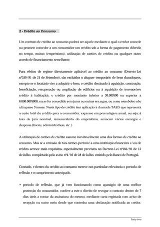 2 - Crédito ao Consumo


Um contrato de crédito ao consumo poderá ser aquele mediante o qual o credor concede
ou promete conceder a um consumidor um crédito sob a forma de pagamento diferido
no tempo, mútuo (empréstimo), utilização de cartões de crédito ou qualquer outro
acordo de financiamento semelhante.


Para efeitos de regime directamente aplicável ao crédito ao consumo (Decreto-Lei
nº359/91 de 21 de Setembro), são excluídos o aluguer temporário de bens duradouros,
excepto se o locatário vier a adquirir o bem; o crédito destinado à aquisição, construção,
beneficiação, recuperação ou ampliação de edifícios ou à aquisição de terrenos(ver
crédito à habitação); o crédito por montante inferior a 30.000$00 ou superior a
6.000.000$000, ou se for concedido sem juros ou outros encargos, ou o seu reembolso não
ultrapasse 3 meses. Neste tipo de crédito tem aplicação a chamada TAEG que representa
o custo total do crédito para o consumidor, expresso em percentagem anual, ou seja, à
taxa de juro nominal, remuneratório do empréstimo, acrescem vários encargos e
despesas (fiscais, administrativas, etc..)


A utilização de cartões de crédito assume inevitavelmente uma das formas de crédito ao
consumo. Mas se a emissão de tais cartões pertence a uma instituição financeira e/ou de
crédito acresce mais requisitos, especialmente previstos no Decreto-Lei nº166/95 de 15
de Julho, completado pelo aviso nº4/95 de 28 de Julho, emitido pelo Banco de Portugal.


Contudo, e dentro do crédito ao consumo merece-nos particular relevância o período de
reflexão e o cumprimento antecipado.


• período de reflexão, que já vem funcionando como apanágio de uma melhor
   protecção do consumidor, confere a este o direito de revogar o contrato dentro de 7
   dias úteis a contar da assinatura do mesmo, mediante carta registada com aviso de
   recepção ou outro meio desde que contenha uma declaração notificada ao credor.




                                                                                  forty-two
 