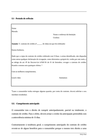 2.1 - Período de reflexão



Nome
Morada
                                                       Nome e endereço da Instuição
                                                       Credora


Assunto: V. contrato de crédito nº______, de (data em que foi celebrado)


Exmos Senhores,


Dado que a cópia do contrato de crédito celebrado com V.Exas. e acima identificado, não dispunha
como anexo qualquer declaração de revogação, como determina a própria lei, venho por este meio, e
ao abrigo do art. 8º do Decreto-Lei nº359/91 de 21 de Setembro, revogar o contrato de crédito,
ficando o mesmo sem quaisquer efeitos. *


Com os melhores cumprimentos,


Local e data                                                   Assinatura




*(caso o consumidor tenha entregue alguma quantia, por conta do contrato, deverá solicitar o seu
imediato reembolso).




2.2. - Cumprimento antecipado


O consumidor tem o direito de cumprir antecipadamente, parcial ou totalmente, o
contrato de crédito. Para o efeito, deverá avisar o credor da antecipação pretendida com
a antecedência mínima de 15 dias.


Contrariamente à tendência geral, o cumprimento antecipado do contrato de crédito
reveste-se de algum benefício para o consumidor porque o mesmo tem direito a uma

                                                                                        forty-four
 