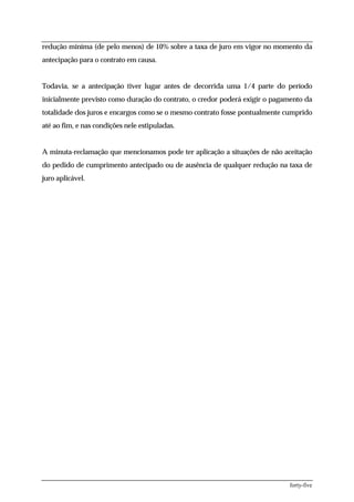 redução miníma (de pelo menos) de 10% sobre a taxa de juro em vigor no momento da
antecipação para o contrato em causa.


Todavia, se a antecipação tiver lugar antes de decorrida uma 1/4 parte do período
inicialmente previsto como duração do contrato, o credor poderá exigir o pagamento da
totalidade dos juros e encargos como se o mesmo contrato fosse pontualmente cumprido
até ao fim, e nas condições nele estipuladas.


A minuta-reclamação que mencionamos pode ter aplicação a situações de não aceitação
do pedido de cumprimento antecipado ou de ausência de qualquer redução na taxa de
juro aplicável.




                                                                             forty-five
 