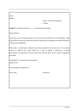 Nome
Morada
                                                       Nome e endereço da Instituição
                                                       Credora


Assunto: V. contrato de crédito nº______ /Cumprimento antecipado


Exmos Senhores,


Nos termos e para os efeitos previstos no art. 9º do Decreto-Lei nº359/91, de 21 de Setembro, venho
pela presente comunicar que pretendo proceder à amortização da totalidade do débito resultante do
contrato acima identificado.


Deste modo, e considerando a redução na taxa de juro aplicável, de acordo com o nº 1 do mesmo
preceito do diploma atrás citado, solicito de V. Exas. se dignem a informar-me, de forma
discriminada, da importância total em dívida, bem como do prazo, local e modo de pagamento
pretendido.


Aguardando a V. comunicação com brevidade,
subscrevo-me,


Com os melhores cumprimentos,


Local e data                                           Assinatura




                                                                                           forty-six
 