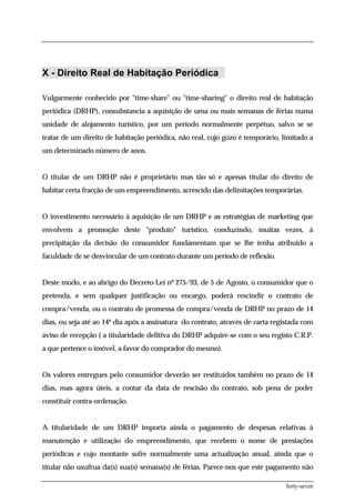 X - Direito Real de Habitação Periódica

Vulgarmente conhecido por "time-share" ou "time-sharing" o direito real de habitação
periódica (DRHP), consubstancia a aquisição de uma ou mais semanas de férias numa
unidade de alojamento turístico, por um período normalmente perpétuo, salvo se se
tratar de um direito de habitação periódica, não real, cujo gozo é temporário, limitado a
um determinado número de anos.


O titular de um DRHP não é proprietário mas tão só e apenas titular do direito de
habitar certa fracção de um empreendimento, acrescido das delimitações temporárias.


O investimento necessário à aquisição de um DRHP e as estratégias de marketing que
envolvem a promoção deste "produto" turístico, conduzindo, muitas vezes, à
precipitação da decisão do consumidor fundamentam que se lhe tenha atribuído a
faculdade de se desvincular de um contrato durante um período de reflexão.


Deste modo, e ao abrigo do Decreto-Lei nº 275/93, de 5 de Agosto, o consumidor que o
pretenda, e sem qualquer justificação ou encargo, poderá rescindir o contrato de
compra/venda, ou o contrato de promessa de compra/venda de DRHP no prazo de 14
dias, ou seja até ao 14º dia após a assinatura do contrato, através de carta registada com
aviso de recepção ( a titularidade defitiva do DRHP adquire-se com o seu registo C.R.P.
a que pertence o imóvel, a favor do comprador do mesmo).


Os valores entregues pelo consumidor deverão ser restituídos também no prazo de 14
dias, mas agora úteis, a contar da data de rescisão do contrato, sob pena de poder
constituir contra-ordenação.


A titularidade de um DRHP importa ainda o pagamento de despesas relativas à
manutenção e utilização do empreendimento, que recebem o nome de prestações
periódicas e cujo montante sofre normalmente uma actualização anual, ainda que o
titular não usufrua da(s) sua(s) semana(s) de férias. Parece-nos que este pagamento não

                                                                                 forty-seven
 