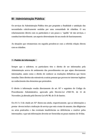 III - Administração Pública

Os serviços da Administração Pública têm por propósito a finalidade e satisfação das
necessidades colectivamente sentidas por uma comunidade de cidadãos. O seu
relacionamento directo com os particulares é um pouco o "espelho" de tais serviços, e
constitui inevitávelmente, um aspecto determinante do seu modo de funcionamento.


As situações que retrataremos em seguida prendem-se com a referida relação directa
com os cidadãos.




1 - Pedido de Informação


Sempre que o solicitem, os particulares têm o direito de ser informados pela
Administração acerca do andamento dos procedimentos em que sejam directamente
interessados, assim como o direito de conhecer as resoluções definitivas que forem
tomadas. Estes direitos são extensíveis a outras pessoas que provem ter interesse legítimo
no conhecimento dos elementos que pretendem.


O direito à informação resulta directamente do art. 61º e seguintes do Código do
Procedimento Administrativo, aprovado pelo Decreto-Lei nº442/91, de 15 de
Novembro, já alterado pelo Decreto-Lei nº6/96, de 31 de Janeiro.


Os nºs 2 e 3 do citado art. 61º dizem-nos ainda, respectivamente, que as informações a
prestar devem incluir a indicação do serviço que está a tratar do assunto, das diligências
ou actos praticados e das eventuais insuficiências ou deficiências a resolver pelos
interessados, e que tais informações deverão ser fornecidas no prazo máximo de 10 dias.




                                                                                     three
 