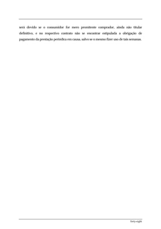 será devido se o consumidor for mero promitente comprador, ainda não titular
definitivo, e no respectivo contrato não se encontrar estipulada a obrigação de
pagamento da prestação periódica em causa, salvo se o mesmo fizer uso de tais semanas.




                                                                              forty-eight
 