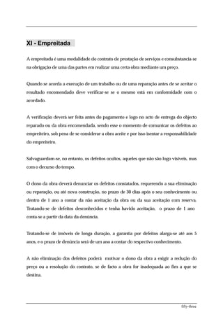 XI - Empreitada

A empreitada é uma modalidade do contrato de prestação de serviços e consubstancia-se
na obrigação de uma das partes em realizar uma certa obra mediante um preço.


Quando se acorda a execução de um trabalho ou de uma reparação antes de se aceitar o
resultado encomendado deve verificar-se se o mesmo está em conformidade com o
acordado.


A verificação deverá ser feita antes do pagamento e logo no acto de entrega do objecto
reparado ou da obra encomendada, sendo esse o momento de comunicar os defeitos ao
empreiteiro, sob pena de se considerar a obra aceite e por isso isentar a responsabilidade
do empreiteiro.


Salvaguardam-se, no entanto, os defeitos ocultos, aqueles que não são logo visíveis, mas
com o decurso do tempo.


O dono da obra deverá denunciar os defeitos constatados, requerendo a sua eliminação
ou reparação, ou até nova construção, no prazo de 30 dias após o seu conhecimento ou
dentro de 1 ano a contar da não aceitação da obra ou da sua aceitação com reserva.
Tratando-se de defeitos desconhecidos e tenha havido aceitação, o prazo de 1 ano
conta-se a partir da data da denúncia.


Tratando-se de imóveis de longa duração, a garantia por defeitos alarga-se até aos 5
anos, e o prazo de denúncia será de um ano a contar do respectivo conhecimento.


A não eliminação dos defeitos poderá motivar o dono da obra a exigir a redução do
preço ou a resolução do contrato, se de facto a obra for inadequada ao fim a que se
destina.




                                                                                 fifty-three
 