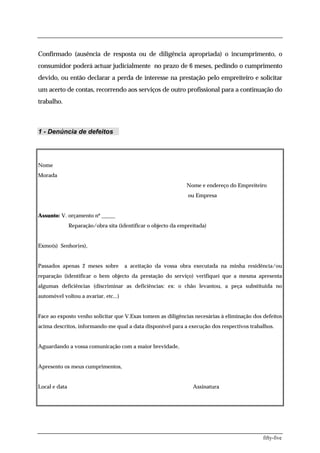Confirmado (ausência de resposta ou de diligência apropriada) o incumprimento, o
consumidor poderá actuar judicialmente no prazo de 6 meses, pedindo o cumprimento
devido, ou então declarar a perda de interesse na prestação pelo empreiteiro e solicitar
um acerto de contas, recorrendo aos serviços de outro profissional para a continuação do
trabalho.



1 - Denúncia de defeitos




Nome
Morada
                                                               Nome e endereço do Empreiteiro
                                                                ou Empresa


Assunto: V. orçamento nº _____
               Reparação/obra sita (identificar o objecto da empreitada)


Exmo(s) Senhor(es),


Passados apenas 2 meses sobre         a aceitação da vossa obra executada na minha residência/ou
reparação (identificar o bem objecto da prestação do serviço) verifiquei que a mesma apresenta
algumas deficiências (discriminar as deficiências: ex: o chão levantou, a peça substituida no
automóvel voltou a avariar, etc...)


Face ao exposto venho solicitar que V.Exas tomem as diligências necesárias à eliminação dos defeitos
acima descritos, informando-me qual a data disponível para a execução dos respectivos trabalhos.


Aguardando a vossa comunicação com a maior brevidade,


Apresento os meus cumprimentos,


Local e data                                                      Assinatura




                                                                                            fifty-five
 