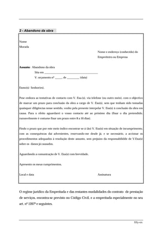 2 - Abandono da obra


Nome
Morada
                                                               Nome e endereço (conhecido) do
                                                               Empreiteiro ou Empresa


Assunto: Abandono da obra
               Sita em _______________________________________
               V. orçamento nº _____, de _________ (data)


Exmo(s) Senhor(es),


Pese embora as tentativas de contacto com V. Exa.(s), via telefone (ou outro meio), com o objectivo
de marcar um prazo para conclusão da obra a cargo de V. Exa(s), sem que tenham sido tomadas
quaisquer diligências nesse sentido, venho pela presente interpelar V. Exa(s) à conclusão da obra em
causa. Para o efeito aguardarei o vosso contacto até ao próximo dia (fixar o dia pretendido,
razoavelmente é costume fixar um prazo entre 8 a 10 dias).


Findo o prazo que por este meio indico encontrar-se-á (ão) V. Exa(s) em situação de incumprimento,
com as consequêncas daí advenientes, reservando-me desde já, e se necessário, a accionar os
procedimentos adequados à resolução deste assunto, sem prejuízo da responsabilidde de V.Exa(s)
sobre os danos já causados.


Aguardando a comunicação de V. Exa(s) com brevidade,


Apresento os meus cumprimentos,


Local e data                                                   Assinatura




O regime jurídico da Empreitada e das restantes modalidades do contrato de prestação
de serviços, encontra-se previsto no Código Civil, e a empreitada especialmente no seu
art. nº 1207º e seguintes.




                                                                                             fifty-six
 