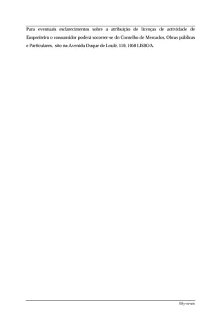 Para eventuais esclarecimentos sobre a atribuição de licenças de actividade de
Empreiteiro o consumidor poderá socorrer-se do Conselho de Mercados, Obras públicas
e Particulares, sito na Avenida Duque de Loulé, 110, 1050 LISBOA.




                                                                           fifty-seven
 