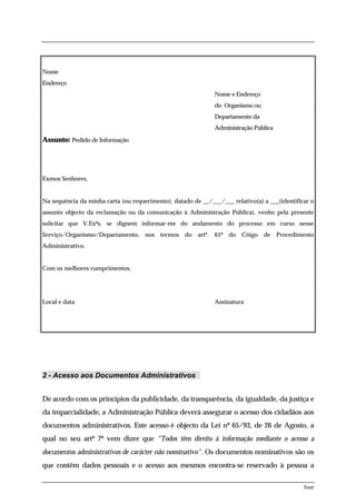 Nome
Endereço
                                                              Nome e Endereço
                                                              do Organismo ou
                                                              Departamento da
                                                              Administração Pública

Assunto: Pedido de Informação




Exmos Senhores,


Na sequência da minha carta (ou requerimento), datado de __/___/___ relativo(a) a ___(identificar o
assunto objecto da reclamação ou da comunicação à Administração Pública), venho pela presente
solicitar que V.Exªs. se dignem informar-me do andamento do processo em curso nesse
Serviço/Organismo/Departamento, nos termos do artº. 61º do              Cóigo de Procedimento
Administrativo.


Com os melhores cumprimentos,




Local e data                                                  Assinatura




2 - Acesso aos Documentos Administrativos


De acordo com os princípios da publicidade, da transparência, da igualdade, da justiça e
da imparcialidade, a Administração Pública deverá assegurar o acesso dos cidadãos aos
documentos administrativos. Este acesso é objecto da Lei nº 65/93, de 26 de Agosto, a
qual no seu artº 7º vem dizer que "Todos têm direito à informação mediante o acesso a
documentos administrativos de carácter não nominativo". Os documentos nominativos são os
que contêm dados pessoais e o acesso aos mesmos encontra-se reservado à pessoa a

                                                                                               four
 