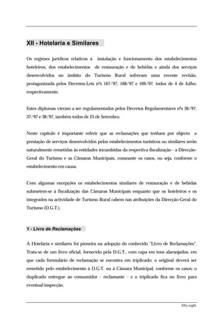 XII - Hotelaria e Similares

Os regimes jurídicos relativos à    instalação e funcionamento dos estabelecimentos
hoteleiros, dos estabelecimentos   de restauração e de bebidas e ainda dos serviços
desenvolvidos no âmbito do Turismo Rural sofreram uma recente revisão,
protagonizada pelos Decretos-Leis nºs 167/97, 168/97 e 169/97, todos de 4 de Julho,
respectivamente.


Estes diplomas vieram a ser regulamentados pelos Decretos Regulamentares nºs 36/97,
37/97 e 38/97, também todos de 25 de Setembro.


Neste capítulo é importante referir que as reclamações que tenham por objecto            a
prestação de serviços desenvolvidos pelos estabelecimentos turísticos ou similares serão
naturalmente remetidas às entidades incumbidas da respectiva fiscalização - a Direcção-
Geral do Turismo e as Câmaras Municipais, consoante os casos, ou seja, conforme o
estabelecimento em causa.


Com algumas excepções os estabelecimentos similares de restauração e de bebidas
submetem-se à fiscalização das Câmaras Municipais enquanto que os hoteleiros e os
integrados na actividade de Turismo Rural cabem nas atribuições da Direcção-Geral do
Turismo (D.G.T.).



1 - Livro de Reclamações


A Hotelaria e similares foi pioneira na adopção do conhecido "Livro de Reclamações".
Trata-se de um livro oficial, fornecido pela D.G.T., com capa em tons alaranjados, em
que cada formulário de reclamação se encontra em triplicado; o original deverá ser
remetido pelo estabelecimento à D.G.T. ou à Câmara Municipal, conforme os casos; o
duplicado entregue ao consumidor - reclamante - e o triplicado fica no livro para
eventual inspecção.



                                                                                fifty-eight
 