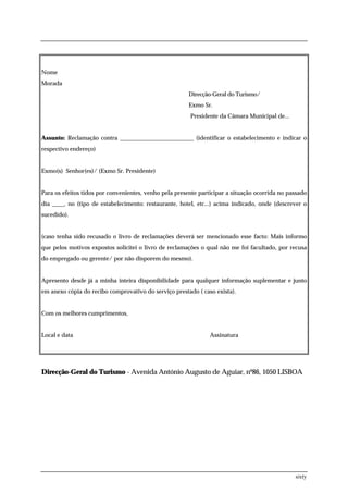 Nome
Morada
                                                        Direcção-Geral do Turismo/
                                                        Exmo Sr.
                                                        Presidente da Câmara Municipal de...


Assunto: Reclamação contra _________________________ (identificar o estabelecimento e indicar o
respectivo endereço)


Exmo(s) Senhor(es)/ (Exmo Sr. Presidente)


Para os efeitos tidos por convenientes, venho pela presente participar a situação ocorrida no passado
dia ____, no (tipo de estabelecimento: restaurante, hotel, etc...) acima indicado, onde (descrever o
sucedido).


(caso tenha sido recusado o livro de reclamações deverá ser mencionado esse facto: Mais informo
que pelos motivos expostos solicitei o livro de reclamações o qual não me foi facultado, por recusa
do empregado ou gerente/ por não disporem do mesmo).


Apresento desde já a minha inteira disponibilidade para qualquer informação suplementar e junto
em anexo cópia do recibo comprovativo do serviço prestado ( caso exista).


Com os melhores cumprimentos,


Local e data                                                    Assinatura




Direcção-Geral do Turismo - Avenida António Augusto de Aguiar, nº86, 1050 LISBOA




                                                                                                sixty
 
