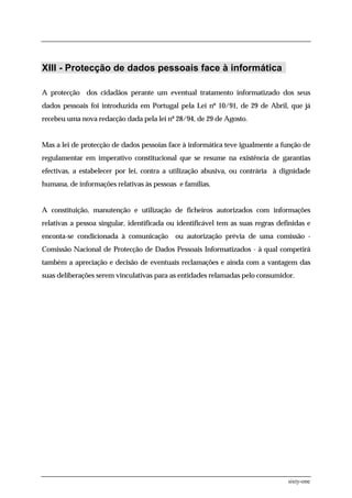 XIII - Protecção de dados pessoais face à informática

A protecção dos cidadãos perante um eventual tratamento informatizado dos seus
dados pessoais foi introduzida em Portugal pela Lei nº 10/91, de 29 de Abril, que já
recebeu uma nova redacção dada pela lei nº 28/94, de 29 de Agosto.


Mas a lei de protecção de dados pessoias face à informática teve igualmente a função de
regulamentar em imperativo constitucional que se resume na existência de garantias
efectivas, a estabelecer por lei, contra a utilização abusiva, ou contrária à dignidade
humana, de informações relativas às pessoas e famílias.


A constituição, manutenção e utilização de ficheiros autorizados com informações
relativas a pessoa singular, identificada ou identificável tem as suas regras definidas e
enconta-se condicionada à comunicação       ou autorização prévia de uma comissão -
Comissão Nacional de Protecção de Dados Pessoais Informatizados - à qual competirá
também a apreciação e decisão de eventuais reclamações e ainda com a vantagem das
suas deliberações serem vinculativas para as entidades relamadas pelo consumidor.




                                                                                 sixty-one
 