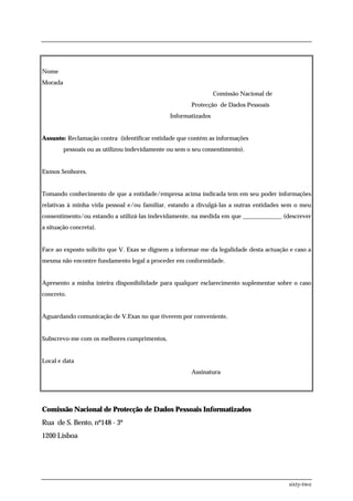 Nome
Morada
                                                                Comissão Nacional de
                                                       Protecção de Dados Pessoais
                                               Informatizados


Assunto: Reclamação contra (identificar entidade que contém as informações
         pessoais ou as utilizou indevidamente ou sem o seu consentimento).


Exmos Senhores.


Tomando conhecimento de que a entidade/empresa acima indicada tem em seu poder informações
relativas à minha vida pessoal e/ou familiar, estando a divulgá-las a outras entidades sem o meu
consentimento/ou estando a utilizá-las indevidamente, na medida em que _____________ (descrever
a situação concreta).


Face ao exposto solicito que V. Exas se dignem a informar-me da legalidade desta actuação e caso a
mesma não encontre fundamento legal a proceder em conformidade.


Apresento a minha inteira disponibilidade para qualquer esclarecimento suplementar sobre o caso
concreto.


Aguardando comunicação de V.Exas no que tiverem por conveniente,


Subscrevo-me com os melhores cumprimentos,


Local e data
                                                       Assinatura




Comissão Nacional de Protecção de Dados Pessoais Informatizados
Rua de S. Bento, nº148 - 3º
1200 Lisboa




                                                                                         sixty-two
 