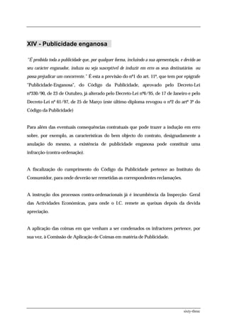 XIV - Publicidade enganosa

"É proibida toda a publicidade que, por qualquer forma, incluindo a sua apresentação, e devido ao
seu carácter enganador, induza ou seja susceptível de induzir em erro os seus destinatários ou
possa prejudicar um concorrente.” É esta a previsão do nº1 do art. 11º, que tem por epígrafe
"Publicidade-Enganosa", do Código da Publicidade, aprovado pelo Decreto-Lei
nº330/90, de 23 de Outubro, já alterado pelo Decreto-Lei nº6/95, de 17 de Janeiro e pelo
Decreto-Lei nº 61/97, de 25 de Março (este último diploma revogou o nº2 do artº 3º do
Código da Publicidade)


Para além das eventuais consequências contratuais que pode trazer a indução em erro
sobre, por exemplo, as características do bem objecto do contrato, designadamente a
anulação do mesmo, a existência de publicidade enganosa pode constituir uma
infracção-(contra-ordenação).


A fiscalização do cumprimento do Código da Publicidade pertence ao Instituto do
Consumidor, para onde deverão ser remetidas as correspondentes reclamações.


A instrução dos processos contra-ordenacionais já é incumbência da Inspecção- Geral
das Actividades Económicas, para onde o I.C. remete as queixas depois da devida
apreciação.


A aplicação das coimas em que venham a ser condenados os infractores pertence, por
sua vez, à Comissão de Aplicação de Coimas em matéria de Publicidade.




                                                                                       sixty-three
 