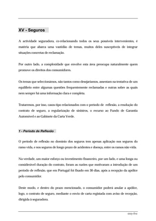 XV - Seguros

A actividade seguradora, co-relacionando todos os seus possíveis intervenientes, é
matéria que abarca uma vastidão de temas, muitos deles susceptíveis de integrar
situações concretas de reclamação.


Por outro lado, a complexidade que envolve esta área preocupa naturalmente quem
promove os direitos dos consumidores.


Os temas que seleccionámos, não tantos como desejaríamos, assentam na tentativa de um
equilíbrio entre algumas questões frequentemente reclamadas e outras sobre as quais
nem sempre há uma informação clara e completa.


Trataremos, por isso, casos-tipo relacionados com o período de reflexão, a resolução do
contrato de seguro, a regularização de sinistros, o recurso ao Fundo de Garantia
Automóvel e ao Gabinete da Carta Verde.



1 - Período de Reflexão


O período de reflexão no domínio dos seguros tem apenas aplicação nos seguros do
ramo vida, e nos seguros de longo prazo de acidentes e doença, entre os ramos não vida.


Na verdade, um maior esforço ou investimento financeiro, por um lado, e uma longa ou
considerável duração do contrato, foram as razões que motivaram a introdução de um
período de reflexão, que em Portugal foi fixado em 30 dias, após a recepção da apólice
pelo consumidor.


Deste modo, e dentro do prazo mencionado, o consumidor poderá anular a apólice,
logo, o contrato de seguro, mediante o envio de carta registada com aviso de recepção,
dirigida à seguradora.



                                                                                sixty-five
 