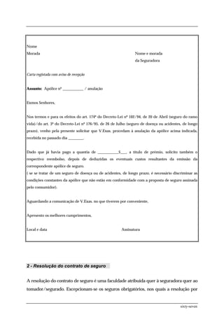 Nome
Morada                                                        Nome e morada
                                                              da Seguradora


Carta registada com aviso de recepção


Assunto: Apólice nº ___________ / anulação


Exmos Senhores,


Nos termos e para os efeitos do art. 174º do Decreto-Lei nº 102/94, de 20 de Abril (seguro do ramo
vida)/do art. 3º do Decreto-Lei nº 176/95, de 26 de Julho (seguro de doença ou acidentes, de longo
prazo), venho pela presente solicitar que V.Exas. procedam à anulação da apólice acima indicada,
recebida no passado dia ________.


Dado que já havia pago a quantia de ___________$___, a título de prémio, solicito também o
respectivo reembolso, depois de deduzidas os eventuais custos resultantes da emissão da
correspondente apólice de seguro.
( se se tratar de um seguro de doença ou de acidentes, de longo prazo, é necessário discriminar as
condições constantes da apólice que não estão em conformidade com a proposta de seguro assinada
pelo consumidor).


Aguardando a comunicação de V.Exas. no que tiverem por conveniente,


Apresento os melhores cumprimentos,


Local e data                                          Assinatura




2 - Resolução do contrato de seguro


A resolução do contrato de seguro é uma faculdade atribuída quer à seguradora quer ao
tomador/segurado. Excepcionam-se os seguros obrigatórios, nos quais a resolução por


                                                                                        sixty-seven
 
