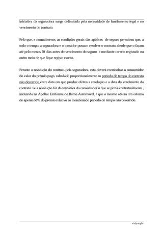 iniciativa da seguradora surge delimitada pela necessidade de fundamento legal e no
vencimento do contrato.


Pelo que, e normalmente, as condições gerais das apólices de seguro permitem que, a
todo o tempo, a seguradora e o tomador possam resolver o contrato, desde que o façam
até pelo menos 30 dias antes do vencimento do seguro e mediante correio registado ou
outro meio de que fique registo escrito.


Perante a resolução do contrato pela seguradora, esta deverá reembolsar o consumidor
do valor do prémio pago, calculado proporcionalmente ao período de tempo do contrato
não decorrido entre data em que produz efeitos a resolução e a data do vencimento do
contrato. Se a resolução for da iniciativa do consumidor o que se prevê contratualmente ,
incluindo na Apólice Uniforme do Ramo Automóvel, é que o mesmo obterá um estorno
de apenas 50% do prémio relativo ao mencionado período de tempo não decorrido.




                                                                                sixty-eight
 