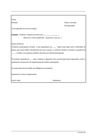 Nome
Morada                                                                     Nome e morada
                                                                           da Seguradora
Carta registada com aviso de recepção


Assunto: Acidente/ Sinistro ocorrido com____________________
                 (descrever o bem danificado - automóvel, casa, etc...)


Exmos Senhores,
Conforme participação enviada a essa seguradora em _____ (data) cuja cópia tomo a liberdade de
juntar, para uma melhor identificação do caso concreto, o acidente/sinistro ocorrido no passado dia
_____, resultou nos prejuízos também descritos na referida participação.


No entanto, passados já ____ dias, continuo a aguardar uma comunicação dessa seguradora, sobre o
andamento do processo de regularização do sinistro participado.


Na expectativa da brevidade das diligências necessárias,


Apresento os meus cumprimentos,


Local e data                                              Assinatura




                                                                                           seventy-one
 
