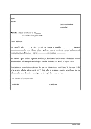 Nome
Morada
                                                                      Fundo de Garantia
                                                                      Automóvel


Assunto: Veículo acidentado no dia ______
               por veículo sem seguro válido


Exmos Senhores,


No passado dia ______, o meu veículo, de marca e modelo _____________, matrícula
________________, foi envolvido na colisão (pode ser outra a ocorrência: choque, abalroamento),
com outro veículo, de modelo e marca ____________, de matrícula ___________,


No entanto, e pese embora a pronta identificação do condutor deste último veículo que assumiu
inclusivamente toda a responsabilidade pelo acidente, o mesmo não dispõe de seguro válido.


Deste modo, e tomando conhecimento dos serviços prestados por esse Fundo de Garantia, venho
pela presente solicitar a intervenção de V. Exas, sobre o meu caso concreto, aguardando que me
informem dos procedimentos a tomar para a efectivação dos vossos serviços.


Com os melhores cumprimentos,


Local e data                                          Assinatura




                                                                                      seventy-three
 