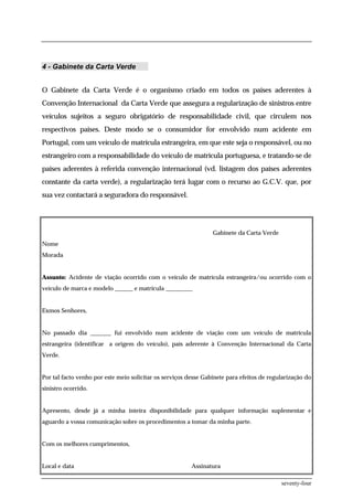 4 - Gabinete da Carta Verde


O Gabinete da Carta Verde é o organismo criado em todos os países aderentes à
Convenção Internacional da Carta Verde que assegura a regularização de sinistros entre
veículos sujeitos a seguro obrigatório de responsabilidade civil, que circulem nos
respectivos países. Deste modo se o consumidor for envolvido num acidente em
Portugal, com um veículo de matrícula estrangeira, em que este seja o responsável, ou no
estrangeiro com a responsabilidade do veículo de matrícula portuguesa, e tratando-se de
países aderentes à referida convenção internacional (vd. listagem dos países aderentes
constante da carta verde), a regularização terá lugar com o recurso ao G.C.V. que, por
sua vez contactará a seguradora do responsável.




                                                                 Gabinete da Carta Verde
Nome
Morada


Assunto: Acidente de viação ocorrido com o veículo de matrícula estrangeira/ou ocorrido com o
veículo de marca e modelo ______ e matrícula _________


Exmos Senhores,


No passado dia _______ fui envolvido num acidente de viação com um veículo de matrícula
estrangeira (identificar a origem do veículo), país aderente à Convenção Internacional da Carta
Verde.


Por tal facto venho por este meio solicitar os serviços desse Gabinete para efeitos de regularização do
sinistro ocorrido.


Apresento, desde já a minha inteira disponibilidade para qualquer informação suplementar e
aguardo a vossa comunicação sobre os procedimentos a tomar da minha parte.


Com os melhores cumprimentos,


Local e data                                             Assinatura

                                                                                           seventy-four
 