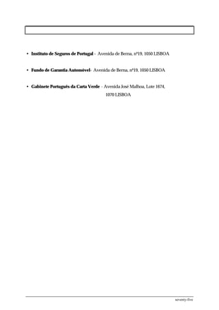 • Instituto de Seguros de Portugal - Avenida de Berna, nº19, 1050 LISBOA


• Fundo de Garantia Automóvel- Avenida de Berna, nº19, 1050 LISBOA


• Gabinete Português da Carta Verde - Avenida José Malhoa, Lote 1674,
                                       1070 LISBOA




                                                                           seventy-five
 