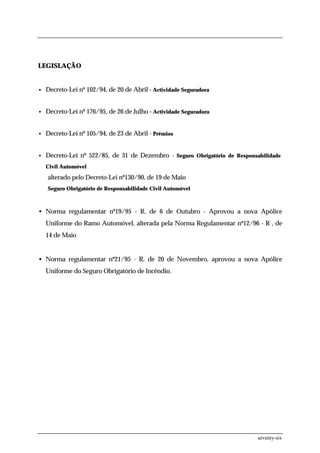 LEGISLAÇÃO


• Decreto-Lei nº 102/94, de 20 de Abril - Actividade Seguradora



• Decreto-Lei nº 176/95, de 26 de Julho - Actividade Seguradora



• Decreto-Lei nº 105/94, de 23 de Abril - Prémios



• Decreto-Lei nº 522/85, de 31 de Dezembro - Seguro Obrigatório de Responsabilidade

  Civil Automóvel

   alterado pelo Decreto-Lei nº130/90, de 19 de Maio
   Seguro Obrigatório de Responsabilidade Civil Automóvel



• Norma regulamentar nº19/95 - R, de 6 de Outubro - Aprovou a nova Apólice
  Uniforme do Ramo Automóvel, alterada pela Norma Regulamentar nº12/96 - R , de
  14 de Maio


• Norma regulamentar nº21/95 - R, de 20 de Novembro, aprovou a nova Apólice
  Uniforme do Seguro Obrigatório de Incêndio.




                                                                           seventy-six
 