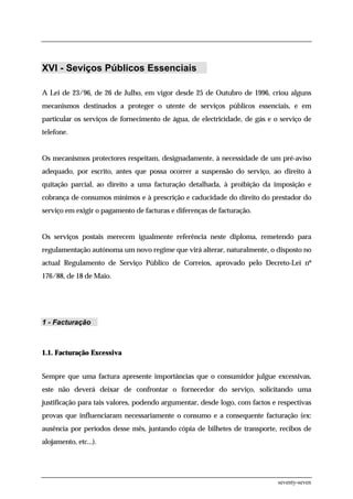 XVI - Seviços Públicos Essenciais

A Lei de 23/96, de 26 de Julho, em vigor desde 25 de Outubro de 1996, criou alguns
mecanismos destinados a proteger o utente de serviços públicos essenciais, e em
particular os serviços de fornecimento de água, de electricidade, de gás e o serviço de
telefone.


Os mecanismos protectores respeitam, designadamente, à necessidade de um pré-aviso
adequado, por escrito, antes que possa ocorrer a suspensão do serviço, ao direito à
quitação parcial, ao direito a uma facturação detalhada, à proibição da imposição e
cobrança de consumos mínimos e à prescrição e caducidade do direito do prestador do
serviço em exigir o pagamento de facturas e diferenças de facturação.


Os serviços postais merecem igualmente referência neste diploma, remetendo para
regulamentação autónoma um novo regime que virá alterar, naturalmente, o disposto no
actual Regulamento de Serviço Público de Correios, aprovado pelo Decreto-Lei nº
176/88, de 18 de Maio.




1 - Facturação



1.1. Facturação Excessiva


Sempre que uma factura apresente importâncias que o consumidor julgue excessivas,
este não deverá deixar de confrontar o fornecedor do serviço, solicitando uma
justificação para tais valores, podendo argumentar, desde logo, com factos e respectivas
provas que influenciaram necessariamente o consumo e a consequente facturação (ex:
ausência por períodos desse mês, juntando cópia de bilhetes de transporte, recibos de
alojamento, etc...).




                                                                             seventy-seven
 
