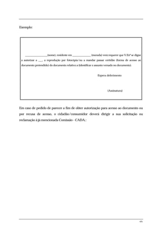 Exemplo:




    _________________(nome), residente em ______________ (morada) vem requerer que V.Exª se digne
 a autorizar a ___, a reprodução por fotocópia/ou a mandar passar certidão (forma de acesso ao
 documento pretendido) do documento relativo a (identificar o assunto versado no documento).


                                                               Espera deferimento




                                                                        (Assinatura)




Em caso de pedido de parecer a fim de obter autorização para acesso ao documento ou
por recusa de acesso, o cidadão/consumidor deverá dirigir a sua solicitação ou
reclamação à já mencionada Comissão - CADA.:




                                                                                               six
 