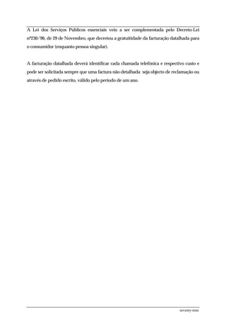 A Lei dos Serviços Públicos essenciais veio a ser complementada pelo Decreto-Lei
nº230/96, de 29 de Novembro, que decretou a gratuitidade da facturação datalhada para
o consumidor (enquanto pessoa singular).


A facturação datalhada deverá identificar cada chamada telefónica e respectivo custo e
pode ser solicitada sempre que uma factura não detalhada seja objecto de reclamação ou
através de pedido escrito, válido pelo período de um ano.




                                                                            seventy-nine
 