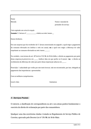 Nome
Morada                                                          Nome e morada do
                                                                prestador do serviço


Carta registada com aviso de recepção
Assunto: V. factura nº ____________, relativa ao mês/meses __


Exmos Senhores,


Foi com surpresa que fui recebedor da V. factura mencionada em epígrafe, a qual exige o pagamento
do consumo efectuado em (indicar o mês em causa), ou: a qual vem exigir a diferença de valor
respeitante ao consumo efectuado no mês/meses ______.


Na verdade, e nos termos do art. 10º da lei nº 23/96, de 26 de Julho, o direito ao pagamento por parte
dessa empresa já prescreveu em _____ (indicar data em que perfez os 6 meses) /ou: o direito ao
recebimento da diferença do valor por parte dessa empresa já caducou em _____.


Prescrição / caducidade que venho por este meio invocar, não me encontrando, por isso, obrigado ao
pagamento das importâncias apresentadas.


Com os melhores cumprimentos,


Local e data                                            Assinatura




3 - Serviços Postais


O extravio, a danificação de correspondência ou até o seu atraso podem fundamentar o
exercício do direito de reclamação por parte dos consumidores.


Qualquer uma das ocorrências citadas é tratada no Regulamento de Serviço Público de
Correios, aprovado pelo Decreto-Lei nº 176/88, de 18 de Maio.


                                                                                            eighty-two
 