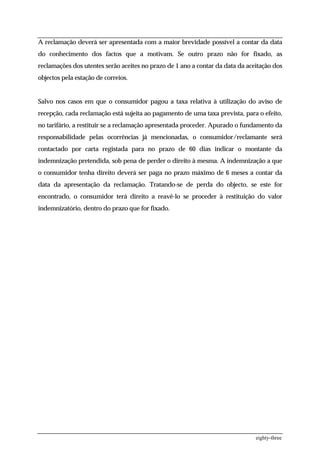 A reclamação deverá ser apresentada com a maior brevidade possível a contar da data
do conhecimento dos factos que a motivam. Se outro prazo não for fixado, as
reclamações dos utentes serão aceites no prazo de 1 ano a contar da data da aceitação dos
objectos pela estação de correios.


Salvo nos casos em que o consumidor pagou a taxa relativa à utilização do aviso de
recepção, cada reclamação está sujeita ao pagamento de uma taxa prevista, para o efeito,
no tarifário, a restituir se a reclamação apresentada proceder. Apurado o fundamento da
responsabilidade pelas ocorrências já mencionadas, o consumidor/reclamante será
contactado por carta registada para no prazo de 60 dias indicar o montante da
indemnização pretendida, sob pena de perder o direito à mesma. A indemnização a que
o consumidor tenha direito deverá ser paga no prazo máximo de 6 meses a contar da
data da apresentação da reclamação. Tratando-se de perda do objecto, se este for
encontrado, o consumidor terá direito a reavê-lo se proceder à restituição do valor
indemnizatório, dentro do prazo que for fixado.




                                                                               eighty-three
 