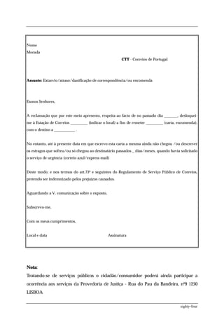 Nome
Morada
                                                       CTT - Correios de Portugal




Assunto: Extarvio/atraso/danificação de correspondência/ou encomenda




Exmos Senhores,


A reclamação que por este meio apresento, respeita ao facto de no passado dia _______, desloquei-
me à Estação de Correios _________ (indicar o local) a fim de remeter _________ (carta, encomenda),
com o destino a ___________ .


No entanto, até à presente data em que escrevo esta carta a mesma ainda não chegou /ou descrever
os estragos que sofreu/ou só chegou ao destinatário passados _ dias/meses, quando havia solicitado
o serviço de urgência (correio azul/express mail)


Deste modo, e nos termos do art.73º e seguintes do Regulamento de Serviço Público de Correios,
pretendo ser indemnizado pelos prejuízos causados.


Aguardando a V. comunicação sobre o exposto,


Subscrevo-me,


Com os meus cumprimentos,


Local e data                                    Assinatura




Nota:
Tratando-se de serviços públicos o cidadão/consumidor poderá ainda participar a
ocorrência aos serviços da Provedoria de Justiça - Rua do Pau da Bandeira, nº9 1250
LISBOA


                                                                                         eighty-four
 