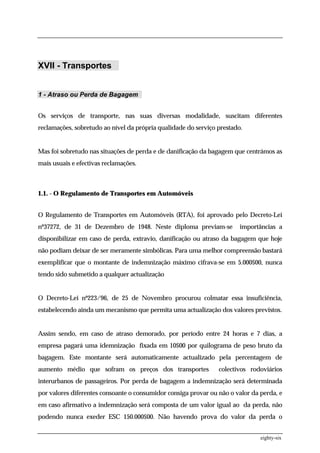 XVII - Transportes


1 - Atraso ou Perda de Bagagem


Os serviços de transporte, nas suas diversas modalidade, suscitam diferentes
reclamações, sobretudo ao nível da própria qualidade do serviço prestado.


Mas foi sobretudo nas situações de perda e de danificação da bagagem que centrámos as
mais usuais e efectivas reclamações.



1.1. - O Regulamento de Transportes em Automóveis


O Regulamento de Transportes em Automóveis (RTA), foi aprovado pelo Decreto-Lei
nº37272, de 31 de Dezembro de 1948. Neste diploma previam-se            importâncias a
disponibilizar em caso de perda, extravio, danificação ou atraso da bagagem que hoje
não podiam deixar de ser meramente simbólicas. Para uma melhor compreensão bastará
exemplificar que o montante de indemnização máximo cifrava-se em 5.000$00, nunca
tendo sido submetido a qualquer actualização


O Decreto-Lei nº223/96, de 25 de Novembro procurou colmatar essa insuficiência,
estabelecendo ainda um mecanismo que permita uma actualização dos valores previstos.


Assim sendo, em caso de atraso demorado, por período entre 24 horas e 7 dias, a
empresa pagará uma idemnização fixada em 10$00 por quilograma de peso bruto da
bagagem. Este montante será automaticamente actualizado pela percentagem de
aumento médio que sofram os preços dos transportes              colectivos rodoviários
interurbanos de passageiros. Por perda de bagagem a indemnização será determinada
por valores diferentes consoante o consumidor consiga provar ou não o valor da perda, e
em caso afirmativo a indemnização será composta de um valor igual ao da perda, não
podendo nunca exeder ESC 150.000$00. Não havendo prova do valor da perda o


                                                                               eighty-six
 