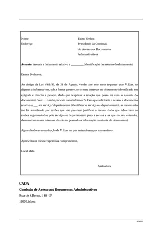 Nome                                          Exmo Senhor,
 Endereço                                      Presidente da Comissão
                                               de Acesso aos Documentos
                                               Adminsitrativos


 Assunto: Acesso a documento relativo a _________(identificação do assunto do documento)


 Exmos Senhores,


 Ao abrigo da Lei nº65/93, de 26 de Agosto, venho por este meio requerer que V.Exas. se
 dignem a informar-me, sob a forma parecer, se o meu interesse no documento identificado em
 epígrafe é directo e pessoal, dado que (explicar a relação que possa ter com o assunto do
 documento) /ou :......venho por este meio informar V.Exas que solicitado o acesso a documento
 relativo a ___ ao serviço/departamento (identificar o serviço ou departamento), o mesmo não
 me foi autorizado por razões que não parecem justificar a recusa, dado que (descrever as
 razões argumentadas pelo serviço ou departamento para a recusa e as que no seu entender,
 demonstram o seu interesse directo ou pessoal na informação constante do documento).


 Aguardando a comunicação de V.Exas no que entenderem por conveniente,


 Apresento os meus respeitosos cumprimentos,


 Local, data




                                                              Assinatura




CADA
Comissão de Acesso aos Documentos Administrativos
Rua de S.Bento, 148 - 2º
1200 Lisboa




                                                                                             seven
 
