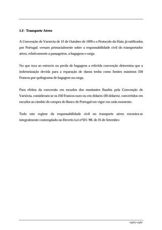 1.2 - Transporte Aéreo


A Convenção de Varsóvia de 12 de Outubro de 1929 e o Protocolo da Haia, já ratificados
por Portugal, versam primacialmente sobre a responsabilidade civil do transportador
aéreo, relativamente a passageiros, a bagagens e carga.


No que toca ao extravio ou perda de bagagens a referida convenção determina que a
indemnização devida para a reparação de danos tenha como limites máximos 250
Francos por quilograma de bagagem ou carga.


Para efeitos da conversão em escudos dos montantes fixados pela Convenção de
Varsóvia, consideram-se os 250 Francos ouro ou em dólares (20 dólares), convertidos em
escudos ao câmbio de compra do Banco de Portugal em vigor em cada momento.


Todo este regime da responsabilidade civil no transporte aéreo encontra-se
integralmente contemplado no Decreto Lei nº321/89, de 25 de Setembro




                                                                            eighty-eight
 