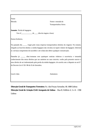 Nome
Morada                                                Nome e morada da
                                                      Transportadora Aérea


Assunto: Perda de bagagens
         Voo nº______________ de ____ (dia da viagem e hora)


Exmos Senhores,


No passado dia _____, viagei pela vossa empresa transportadora (destino da viagem). No entanto,
chegado ao local do destino a minha bagagem não circulou no tapete rolante da bagagem. Informei
os serviços competentes do sucedido e até à data não obtive qualquer comunicação.


Passados já ______ dias/semanas sem quaisquer notícias relativas à ocorrência e tomando
conhecimento dos meus direitos que me assistem no caso concreto, venho pela presente exercer o
meu direito de ser indemnizado pela perda da minha bagagem, de acordo com o disposto no art.5º
do Decreto-Lei nº 321/89 de 25 de Setembro.




Local e data                                          Assinatura




Direcção Geral de Transportes Terrestres: Av. das Forças Armadas, 40, 1600 Lisboa
Direcção Geral de Aviação Civil: Aeroporto de Lisboa - Rua B, Edifício 4, 5 e 6 - 1700
Lisboa




                                                                                     eighty-nine
 
