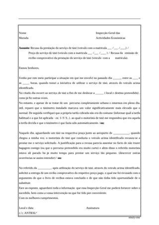 Nome                                                            Inspecção-Geral das
Morada                                                          Actividades Económicas


Assunto: Recusa da prestação do serviço de táxi (veículo com a matrícula ___ /___ /____) /
         Preço do serviço de táxi (veículo com a matrícula ___ /___ /____ ) / Recusa da emissão de
         recibo comprovativo da prestação do serviço de táxi (veículo com a     matrícula).


Exmos Senhores,


Venho por este meio participar a situação em que me envolvi no passado dia ______, entre as ____ e
as _____ horas, quando tomei a iniciativa de utilizar o serviço de táxi, através do veículo acima
identificado.
No citado dia recorri ao serviço de táxi a fim de me deslocar a ______ ( local e destino pretendido) ,
como já fiz outras vezes.
No entanto, e apesar de se tratar de um percurso completamente urbano e estarmos em pleno dia,
útil, reparei que o táximetro instalado marcava um valor significativamente mais elevado que o
normal. De seguida verifiquei que a própria tarifa cobrada não era do costume (informar qual a tarifa
habitual e a que foi aplicada - ex: 1/2/3...), ao qual o motorista de táxi me respondeu que era aquela
a terifa devida e que o táximetro é que fazia udo automaticamente./ou:


Naquele dia, aguardando um táxi na respectiva praça junto ao aeroporto de ____________, quando
chegou a minha vez, o motorista do táxi que conduzia o veículo acima identificado recusou-se a
prestar-me o serviço solicitado. A justiificação para a recusa parecia assentar no facto de não trazer
bagagem comigo (ou que o percurso pretendido era muito curto) e além disso o referido motorista
estava ali parado há já muito tempo para prestar um serviço tão pequeno. (descrever outras
ocorrências se assim entender)/ ou:


No referido da __________, após utilização do serviço de táxi, através do veículo acima identificado,
solicitei a entrega de um recibo comprovativo do respetivo preço pago, o qual me foi recusado com o
argumento de que o livro de recibos estava concluído e de que não tinha tido oportunidade de o
substituir.
Face ao exposto, aguardarei toda a informação que essa Inspecção-Geral me poderá fornecer sobre o
sucedido, bem como a vossa intervenção no que for tido por conveniente.
Com os melhores cumprimentos,


Local e data                                            Assinatura
c/c: ANTRAL*
                                                                                              ninety-one
 